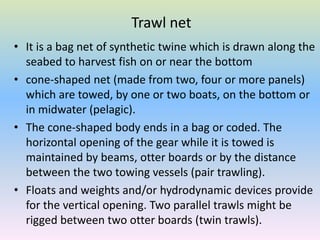 Trawl net
• It is a bag net of synthetic twine which is drawn along the
seabed to harvest fish on or near the bottom
• cone-shaped net (made from two, four or more panels)
which are towed, by one or two boats, on the bottom or
in midwater (pelagic).
• The cone-shaped body ends in a bag or coded. The
horizontal opening of the gear while it is towed is
maintained by beams, otter boards or by the distance
between the two towing vessels (pair trawling).
• Floats and weights and/or hydrodynamic devices provide
for the vertical opening. Two parallel trawls might be
rigged between two otter boards (twin trawls).
 