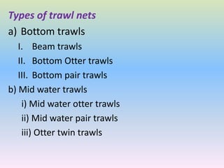 Types of trawl nets
a) Bottom trawls
I. Beam trawls
II. Bottom Otter trawls
III. Bottom pair trawls
b) Mid water trawls
i) Mid water otter trawls
ii) Mid water pair trawls
iii) Otter twin trawls
 