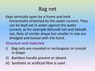 Bag net
Kept vertically open by a frame and held
horizontally stretched by the water current. They
can be kept set in water against the water
current, as for example Behundi net and Sabadh
net, Nets of similar shape but smaller in size are
dredged and towed with the hand.
Structure and materials
i) Bag nets are rounded or rectangular or conical
in shape
ii) Bamboo handle present or absent
iii) Synthetic or artificial fibre is used
 