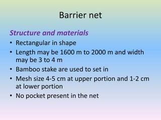 Barrier net
Structure and materials
• Rectangular in shape
• Length may be 1600 m to 2000 m and width
may be 3 to 4 m
• Bamboo stake are used to set in
• Mesh size 4-5 cm at upper portion and 1-2 cm
at lower portion
• No pocket present in the net
 