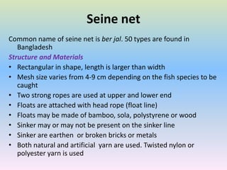 Seine net
Common name of seine net is ber jal. 50 types are found in
Bangladesh
Structure and Materials
• Rectangular in shape, length is larger than width
• Mesh size varies from 4-9 cm depending on the fish species to be
caught
• Two strong ropes are used at upper and lower end
• Floats are attached with head rope (float line)
• Floats may be made of bamboo, sola, polystyrene or wood
• Sinker may or may not be present on the sinker line
• Sinker are earthen or broken bricks or metals
• Both natural and artificial yarn are used. Twisted nylon or
polyester yarn is used
 