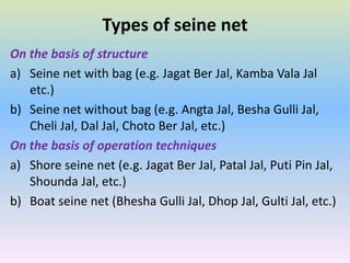 Types of seine net
On the basis of structure
a) Seine net with bag (e.g. Jagat Ber Jal, Kamba Vala Jal
etc.)
b) Seine net without bag (e.g. Angta Jal, Besha Gulli Jal,
Cheli Jal, Dal Jal, Choto Ber Jal, etc.)
On the basis of operation techniques
a) Shore seine net (e.g. Jagat Ber Jal, Patal Jal, Puti Pin Jal,
Shounda Jal, etc.)
b) Boat seine net (Bhesha Gulli Jal, Dhop Jal, Gulti Jal, etc.)
 