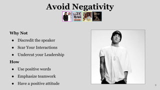 Avoid Negativity
Why Not
● Discredit the speaker
● Scar Your Interactions
● Undercut your Leadership
How
● Use positive words
● Emphasize teamwork
● Have a positive attitude 9
 