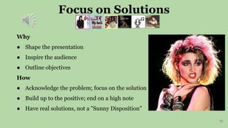 Focus on Solutions
13
Why
● Shape the presentation
● Inspire the audience
● Outline objectives
How
● Acknowledge the problem; focus on the solution
● Build up to the positive; end on a high note
● Have real solutions, not a "Sunny Disposition"
 