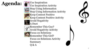 Use Inspiration
Use Inspiration Activity
Stop Using Information
Stop Using Information Activity
Keep Content Positive
Keep Content Positive Activity
Avoid Negativity
A Duet
Remember This Guy?
Avoid Negativity Activity
Focus on Solutions
Remember This Girl?
Focus on Solutions Activity
Summary
Q & A
2
Agenda:
 