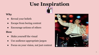 Use Inspiration
Why
● Reveal your beliefs
● Escape from boring content
● Encourage actions of others
How
● Make yourself the visual
● Use audience appropriate jargon
● Focus on your vision, not just content
3
 