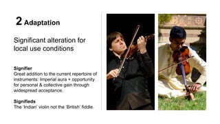 2 Adaptation
Significant alteration for
local use conditions
Signifier
Great addition to the current repertoire of
instruments: Imperial aura + opportunity
for personal & collective gain through
widespread acceptance.
Signifieds
The ‘Indian’ violin not the ‘British’ fiddle.
 