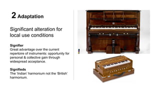 2 Adaptation
Significant alteration for
local use conditions
Signifier
Great advantage over the current
repertoire of instruments: opportunity for
personal & collective gain through
widespread acceptance.
Signifieds
The ‘Indian’ harmonium not the ‘British’
harmonium.
 