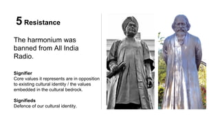 5 Resistance
The harmonium was
banned from All India
Radio.
Signifier
Core values it represents are in opposition
to existing cultural identity / the values
embedded in the cultural bedrock.
Signifieds
Defence of our cultural identity.
 