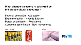 What change trajectory is catalyzed by
the cross-cultural encounter?
Imperial emulation • Adaptation
Experimentation • Hybrids & fusion
Partial assimilation • Resistance
Complete assimilation • New movements
Nimbu Pani Cash
 