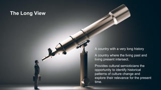 The Long View
A country with a very long history
A country where the living past and
living present intersect.
Provides cultural semioticians the
opportunity to identify historical
patterns of culture change and
explore their relevance for the present
time.
 