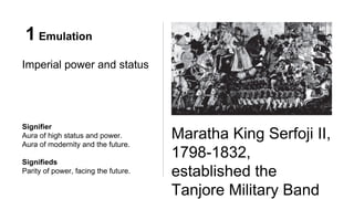 1 Emulation
Imperial power and status
Maratha King Serfoji II,
1798-1832,
established the
Tanjore Military Band
Signifier
Aura of high status and power.
Aura of modernity and the future.
Signifieds
Parity of power, facing the future.
 