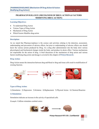 [PHARMACOVIGILANCE (Mechanism Of Drug Action & Factors
Modifying Drug Action)] December 15, 2014
Pristyn Research PVT LTD | Confidential
PHARMACOVIGILANCE (MECHANISM OF DRUG ACTION & FACTORS
MODIFYING DRUG ACTION)
Learning Objectives:
 To understand Drug Action
 Various Types of Drug Action
 Mechanism of Drug Action
 Which Factors Modifies drug action
Description:
As we stated that Pharmacovigilance is the science and activities relating to the detection, assessment,
understanding and prevention of adverse effects, but prior to understanding of adverse effects one should
know the various actions produced by Drug. As a drug after administration into the body elicit various
physiological and biochemical changes inside the body; and produce its desire effect. Various mechanisms
are responsible for the action of drug. A brief discussion of the mechanism of drug action and various
factors modifying drug action and dosage is covered in this chapter of Pristyn Research.
Drug Action:
Drug Action means the interaction between drug and blood or drug and tissue cells result in modification of
existing function.
Types of Drug Action:
1) Stimulation 2) Depression 3) Irritation 4) Replacement 5) Physical Action 6) Chemical Reaction
1) Stimulation:
Stimulation indicates an increase in the activity of specialized cells.
Example: Caffeine stimulates cerebral cortex
 