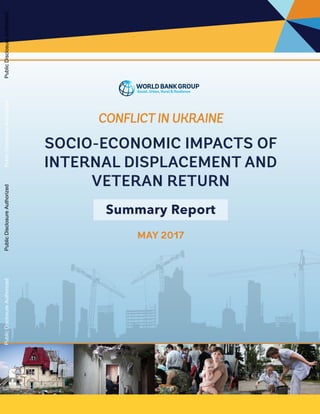 CONFLICT IN UKRAINE
SOCIO-ECONOMIC IMPACTS OF
INTERNAL DISPLACEMENT AND
VETERAN RETURN
Summary Report
MAY 2017
PublicDisclosureAuthorizedPublicDisclosureAuthorizedPublicDisclosureAuthorizedPublicDisclosureAuthorized
 