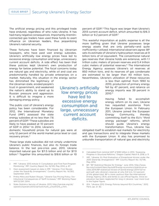 2 ATLANTIC COUNCIL
ISSUE BRIEF Securing Ukraine’s Energy Sector
The artificial energy pricing and this privileged trade
have endured, regardless of who rules Ukraine. It has
had many negative consequences. Importantly, Kremlin-
connected gas traders have used these funds to exert
influence on Ukrainian leaders, thus jeopardizing
Ukraine’s national security.
These fortunes have been financed by Ukrainian
taxpayers, who have paid vast energy subsidies.
Ukraine’s artificially low energy prices have led to
excessive energy consumption and large, unnecessary
current account deficits. A side effect has been that
these policies kept Ukraine’s own production of
energy far below potential. The focal concerns today
are natural gas and electricity, while oil and coal are
predominantly handled by private enterprises on a
market. Naturally, this situation in the energy sector
has diminished the legitimacy of
the Ukrainian state, eroded people’s
trust in government, and weakened
the nation’s ability to stand up to
Russian pressure and aggression.
It is difficult to imagine a more
damaging energy policy.
The public cost of Ukraine’s energy
policy has been considerable. For
2012, the International Monetary
Fund (IMF) assessed the state
energy subsidies at no less than 7.6
percent of GDP.2
These subsidies are
likely to have peaked at 10 percent
of GDP in 2014.3
In 2014, Ukraine’s
domestic household prices for natural gas were at
only 12 percent of the world market price level or cost
recovery prices.4
These large state subsidies did not simply undermine
Ukraine’s public finances, but also its foreign trade
balance. In the last pre-crisis year, 2013, Ukraine
imported natural gas for $11.5 billion and oil for $7.0
billion.5
Together this amounted to $18.6 billion or 10
2	 IMF, “Ukraine: 2013 Article IV Consultation and First Post-Program
Monitoring,” IMF Country Report No. 14/145, May 2014, p. 87.
3	 Own assessment based on data in IMF, “Ukraine: First Review
under the Stand-By Arrangement,” Country Report No. 14/263,
September 2014.
4	 Pritha Mitra and Ruben Atoyan, “Ukraine Gas Pricing Policy: Dis-
tributional Consequences of Tariff Increases,” IMF Working Paper
WP/12/247, 2014.
5	 State Statistics Service of Ukraine, 2013, http://ukrstat.org/uk/
operativ/operativ2013/zd/tsztt/tsztt_u/tsztt1213_u.htm.
percent of GDP. 6
This figure was larger than Ukraine’s
2013 current account deficit, which amounted to $16.3
billion or 9.2 percent of GDP.7
This wasteful importation at public expense is all the
more baffling given that Ukraine possesses large
energy assets that are only partially—and quite
inefficiently—utilized. International observers agree: BP
sets its estimate of Ukraine’s hydrocarbon reserves at 9
billion tons of oil equivalent. The conventional natural
gas reserves that Ukraine holds are extensive, with 1.1
trillion cubic meters of proven reserves and 5.4 trillion
cubic meters of potential reserves.8
The International
Energy Agency assesses Ukraine’s oil reserves at
850 million tons, and its reserves of gas condensate
are estimated to be larger than 40 million tons.
Nevertheless, Ukraine’s utilization of these resources
is less than optimal: from 1990 to
2010, production of primary energy
fell by 47 percent, and reliance on
energy imports was 39 percent in
2010.9
Having failed to accomplish
energy reform on its own, Ukraine
has requested assistance from
the European Union. In February
2011, Ukraine joined the European
Energy Community, thereby
committing itself to the EU’s “third
energy package” reforms, which
should guide Ukraine’s energy
transformation. Thus, Ukraine has
obligated itself to establish real markets for electricity
and gas transactions and to integrate these markets
with the European Union. It also has promised to
unbundle transportation of natural gas and electricity
6	 Calculated from nominal GDP of $183 billion in 2013, “Assessing
Progress in Structural Reforms,” Dragon Capital, March 9, 2016, p. 9.
7	 IMF, “Ukraine: Ex Post Evaluation of Exceptional Access under the
2010 Stand-By Arrangement,” IMF Country Report No. 14/146,
May 2014.
8	 BP, “BP Statistical Review for Energy,” June 2014, http://www.
bp.com/content/dam/bp/pdf/Energy-economics/statistical-re-
view-2014/BP-statistical-review-of-world-energy-2014-full-re-
port.pdf, sets Ukraine’s reserves at only 0.6 tcm, 0.3 percent
of the global total. BP is more cautious than the International
Energy Agency (IEA) and tends to use official figures. Since ex-
ploration has been neglected for long in Ukraine, I put more trust
in the higher figure.
9	 IEA, “Ukraine 2012: Energy Policies beyond IEA Countries,” 2012,
Paris, pp. 21, 82.
Ukraine’s artificially
low energy prices
have led to
excessive energy
consumption and
large, unnecessary
current account
deficits.
 