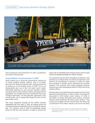 3ATLANTIC COUNCIL
ISSUE BRIEF Securing Ukraine’s Energy Sector
from production and distribution to open up pipelines
and grid to third parties.
Great Reform Achievements in 2015
Never before has a Ukrainian government carried out
so many sensible energy reforms, and in no other
area has the Ukrainian government achieved reforms
as radical as in the energy sector in 2015. This is an
indisputable fact, but it has not been much noted.
Attracting attention to this success benefits neither
the government, which doesn’t want to antagonize the
population by emphasizing how substantial the price
changes have been, nor the populist opponents, who
would prefer not to reveal how large the rents to the
gas traders were.
The most important change of the reform process
stipulated that from April 1, 2015, all energy prices for
households were increased by up to four times for natural
gas. The intention was to raise all subsidized energy
prices to half the cost recovery, in order to reduce the
fiscal cost of subsidizing the energy sector and to avoid
further privileged arbitrage for certain insiders.
The Ukrainian government extended conditional cash
transfers to no fewer than 4.5 million households—one
third of all households in Ukraine—in order to make
the increases in energy prices politically and socially
feasible. This process was made possible because
Ukraine has a well-developed system of 745 local social
welfare offices.
Ukraine’s gas consumption was excessive, but now it has
declined extraordinarily. As late as 2011, consumption
amounted to 59.3 billion cubic meters. In 2015, it
had fallen to merely 36 billion cubic meters, of which
Ukraine itself produced 20 billion cubic meters.10
The
causes are multiple: the war with Russia; the sharp fall
in production from heavy industry; but also the sharp
10	 Wojciech Kononczuk, “Reform #1. Why Ukraine Has to Reform
Its Gas Sector,” OSW, Centre for Eastern Studies, Commentary,
September 1, 2015.
The Urengoy-Pomary-Uzhgorod pipeline, connecting Russia and the European Union via Ukraine, was modernized
starting 2011. Photo credit: Dmytro Glazkov/World Bank.
 