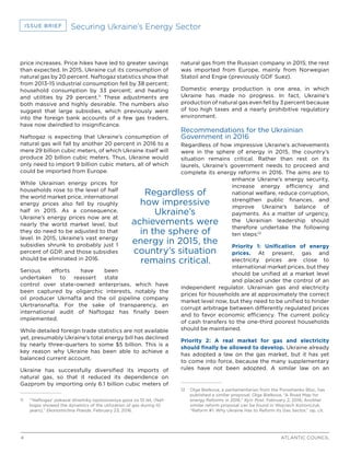 4 ATLANTIC COUNCIL
ISSUE BRIEF Securing Ukraine’s Energy Sector
price increases. Price hikes have led to greater savings
than expected. In 2015, Ukraine cut its consumption of
natural gas by 20 percent. Naftogaz statistics show that
from 2013-15 industrial consumption fell by 38 percent;
household consumption by 33 percent; and heating
and utilities by 29 percent.11
These adjustments are
both massive and highly desirable. The numbers also
suggest that large subsidies, which previously went
into the foreign bank accounts of a few gas traders,
have now dwindled to insignificance.
Naftogaz is expecting that Ukraine’s consumption of
natural gas will fall by another 20 percent in 2016 to a
mere 29 billion cubic meters, of which Ukraine itself will
produce 20 billion cubic meters. Thus, Ukraine would
only need to import 9 billion cubic meters, all of which
could be imported from Europe.
While Ukrainian energy prices for
households rose to the level of half
the world market price, international
energy prices also fell by roughly
half in 2015. As a consequence,
Ukraine’s energy prices now are at
nearly the world market level, but
they do need to be adjusted to that
level. In 2015, Ukraine’s vast energy
subsidies shrunk to probably just 1
percent of GDP, and those subsidies
should be eliminated in 2016.
Serious efforts have been
undertaken to reassert state
control over state-owned enterprises, which have
been captured by oligarchic interests, notably the
oil producer Ukrnafta and the oil pipeline company
Ukrtransnafta. For the sake of transparency, an
international audit of Naftogaz has finally been
implemented.
While detailed foreign trade statistics are not available
yet, presumably Ukraine’s total energy bill has declined
by nearly three-quarters to some $5 billion. This is a
key reason why Ukraine has been able to achieve a
balanced current account.
Ukraine has successfully diversified its imports of
natural gas, so that it reduced its dependence on
Gazprom by importing only 6.1 billion cubic meters of
11	 “‘Naftogaz’ pokazal dinamiky ispolzovaniya gaza za 10 let, (Naf-
togaz showed the dynamics of the utilization of gas during 10
years),” Ekonomichna Pravda, February 23, 2016.
natural gas from the Russian company in 2015; the rest
was imported from Europe, mainly from Norwegian
Statoil and Engie (previously GDF Suez).
Domestic energy production is one area, in which
Ukraine has made no progress. In fact, Ukraine’s
production of natural gas even fell by 3 percent because
of too high taxes and a nearly prohibitive regulatory
environment.
Recommendations for the Ukrainian
Government in 2016
Regardless of how impressive Ukraine’s achievements
were in the sphere of energy in 2015, the country’s
situation remains critical. Rather than rest on its
laurels, Ukraine’s government needs to proceed and
complete its energy reforms in 2016. The aims are to
enhance Ukraine’s energy security,
increase energy efficiency and
national welfare, reduce corruption,
strengthen public finances, and
improve Ukraine’s balance of
payments. As a matter of urgency,
the Ukrainian leadership should
therefore undertake the following
ten steps:12
Priority 1: Unification of energy
prices. At present, gas and
electricity prices are close to
international market prices, but they
should be unified at a market level
and placed under the control of an
independent regulator. Ukrainian gas and electricity
prices for households are at approximately the correct
market level now, but they need to be unified to hinder
corrupt arbitrage between differently regulated prices
and to favor economic efficiency. The current policy
of cash transfers to the one-third poorest households
should be maintained.
Priority 2: A real market for gas and electricity
should finally be allowed to develop. Ukraine already
has adopted a law on the gas market, but it has yet
to come into force, because the many supplementary
rules have not been adopted. A similar law on an
12	 Olga Bielkova, a parliamentarian from the Poroshenko Bloc, has
published a similar proposal: Olga Bielkova, “A Road Map for
energy Reforms in 2016,” Kyiv Post, February 2, 2016; Another
similar reform proposal can be found in Wojciech Kononczuk,
“Reform #1. Why Ukraine Has to Reform Its Gas Sector,” op. cit.
Regardless of
how impressive
Ukraine’s
achievements were
in the sphere of
energy in 2015, the
country’s situation
remains critical.
 