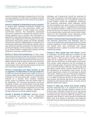 5ATLANTIC COUNCIL
ISSUE BRIEF Securing Ukraine’s Energy Sector
electricity market has been introduced, but so far it has
not been adopted. The IMF sees the creation of these
two markets as essential for the success of its program
in Ukraine.
Priority 3: Establish an independent energy regulator.
In August 2014, President Poroshenko merged the
prior regulators into a new commission, which was
tasked with regulation of both energy and utilities
(communal) services. The President’s proclaimed
aim was to increase the strength and authority of the
unified regulator, but in practice this commission is
dependent on presidential approval. The regulator also
needs to be independent of the President to be truly
autonomous and strong. Ideally, the energy regulator
should have sufficient independence to oversee all of
the energy-related natural monopolies, namely, natural
gas, electricity, pipeline companies, the electrical grid,
communal heating, and the railways in order to serve
as an honest broker in weighing the interests among
producers, consumers, and the state.13
Priority 4: Ensure full transparency. In many cases,
flows and consumption of gas are not being measured,
which hinders any attempt at economization. It is much
easier to achieve proper measurement when prices are
higher, because then at least one party, the purchaser
or the seller, or both, will be interested in accurate
measurement, which will stimulate energy savings and
thus contribute to greater efficiency.
Priority 5: Reasonable and stable taxation, as well
as regulation of independent oil and gas producers.
In 2016, the Ukrainian government needs to focus on
creating viable and stable conditions for independent
producers of oil and natural gas. Taxation has been
reduced to a sensible level; however, wellhead
prices, access to pipelines, and the market need to
be liberalized. The licensing procedures should be
simplified, unified, and synchronized involving fewer
state authorities. Legislation on land access needs to be
reformed, so that oil and gas companies can purchase
or rent agricultural land. In addition, domestic and
foreign producers should be treated equally.
Priority 6: Breakup of Naftogaz. Naftogaz should
be unbundled and broken up into independent
subsidiaries for production and transportation.
13	 Anders Åslund, Ukraine: What Went Wrong and How to Fix It
(Washington, DC: Peterson Institute for International Economics,
2015), p. 195.
Naftogaz and Energorynok should be deprived of
their trade monopolies, and state trading in any form
of energy should cease, as a competitive market for
private traders should be established. Eventually,
the producing enterprises within Naftogaz should
be fully privatized, but, given current circumstances,
that can hardly be done in a satisfactorily transparent
and competitive fashion in 2016 as the current asset
prices are too low. For reasons of national security, the
trunk transportation systems will have to remain state-
owned for the foreseeable future, although private
international management could be considered.
Priority 7: Continue improving corporate governance.
The Ukrainian government and Naftogaz need to
continue to improve the corporate governance of state
energy companies, so that all state energy companies
can benefit from new, competent, and honest
management that is subject to control from qualified
supervisory boards.
Priority 8: Stop buying gas from Russia. Thanks
to Naftogaz’s successful opening to Europe for gas
supplies, Ukraine could slash its purchases of gas
from Russia in 2015 to just 6.1 billion cubic meters,
while the EU supplied 10.3 billion cubic meters.14
In
2016, Ukraine should aim at eliminating all purchases
from Russia, where Gazprom has the monopoly on
exports through pipes. At present, Russia is switching
back and forth between offering very cheap gas and
gas above market prices. Ukraine should not fall for
the temptations of temporarily lower prices, as the
Russian government insists on its privilege to abolish
“discounts” offered at any time. Moreover, Gazprom’s
corrupt and geopolitical designs persist. For Ukraine,
it is a matter of national security to stop buying gas
from Russia, and Russian gas prices are, in any case,
dictated by international LNG prices, currently around
$225 per 1000 cubic meters.
Priority 9: Make gas transit from Russia orderly.
Russia’s expressed aim is to transport all of its oil
and gas to Europe through pipelines owned by the
Russian state. Therefore, Russia has cut its gas transit
to Ukraine by half and has expressed its ambition to
eliminate this gas transit by 2018, by building a new
pipeline, Nord Stream 2, which would run through the
Baltic Sea, from Russia to Germany. This transition
may take time, but the Ukrainian government needs to
14	 Tadeusz Iwanski, “Ukraine: Successful Diversification of Gas Sup-
ply,” OSW, Centre for Eastern Studies, Warsaw, February 3, 2016.
 