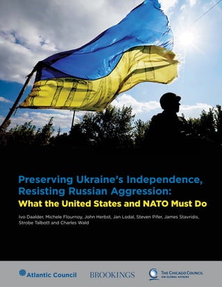 Preserving Ukraine’s Independence,
Resisting Russian Aggression:
What the United States and NATO Must Do
Ivo Daalder, Michele Flournoy, John Herbst, Jan Lodal, Steven Pifer, James Stavridis,
Strobe Talbott and Charles Wald
 