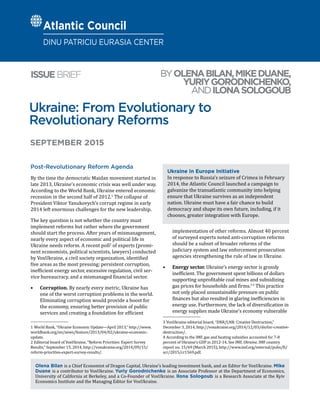 Ukraine: From Evolutionary to
Revolutionary Reforms
BYOLENABILAN,MIKEDUANE,
YURIYGORODNICHENKO,
ANDILONASOLOGOUB
ISSUEBRIEF
Olena Bilan is a Chief Economist of Dragon Capital, Ukraine’s leading investment bank, and an Editor for VoxUkraine. Mike
Duane is a contributor to VoxUkraine. Yuriy Gorodnichenko is an Associate Professor at the Department of Economics,
University of California at Berkeley, and a Co-Founder of VoxUkraine. llona Sologoub is a Research Associate at the Kyiv
Economics Institute and the Managing Editor for VoxUkraine.
SEPTEMBER 2015
Post-Revolutionary Reform Agenda
By the time the democratic Maidan movement started in
late 2013, Ukraine’s economic crisis was well under way.
According to the World Bank, Ukraine entered economic
recession in the second half of 2012.1
The collapse of
President Viktor Yanukovych’s corrupt regime in early
2014 left enormous challenges for the new leadership.
The key question is not whether the country must
implement reforms but rather where the government
should start the process. After years of mismanagement,
nearly every aspect of economic and political life in
Ukraine needs reform. A recent poll2
of experts (promi-
nent economists, political scientists, lawyers) conducted
by VoxUkraine, a civil society organization, identified
five areas as the most pressing: persistent corruption,
inefficient energy sector, excessive regulation, civil ser-
vice bureaucracy, and a mismanaged financial sector.
•	 Corruption. By nearly every metric, Ukraine has
one of the worst corruption problems in the world.
Eliminating corruption would provide a boost for
the economy, ensuring better provision of public
services and creating a foundation for efficient
1  World Bank, “Ukraine Economic Update—April 2013,” http://www.
worldbank.org/en/news/feature/2013/04/02/ukraine-economic-
update.
2  Editorial board of VoxUkraine, “Reform Priorities: Expert Survey
Results,” September 15, 2014, http://voxukraine.org/2014/09/15/
reform-priorities-expert-survey-results/.
implementation of other reforms. Almost 40 percent
of surveyed experts noted anti-corruption reforms
should be a subset of broader reforms of the
judiciary system and law enforcement prosecution
agencies strengthening the rule of law in Ukraine.
•	 Energy sector. Ukraine’s energy sector is grossly
inefficient. The government spent billions of dollars
supporting unprofitable coal mines and subsidizing
gas prices for households and firms.3 4
This practice
not only placed unsustainable pressure on public
finances but also resulted in glaring inefficiencies in
energy use. Furthermore, the lack of diversification in
energy supplies made Ukraine’s economy vulnerable
3  VoxUkraine editorial board, “DNR/LNR: Creative Destruction,”
December 3, 2014, http://voxukraine.org/2014/12/03/dnrlnr-creative-
destruction/.
4  According to the IMF, gas and heating subsidies accounted for 7-8
percent of Ukraine’s GDP in 2012-14. See IMF, Ukraine, IMF country
report no. 15/69 (March 2015), http://www.imf.org/external/pubs/ft/
scr/2015/cr1569.pdf.
Ukraine in Europe Initiative
In response to Russia’s seizure of Crimea in February
2014, the Atlantic Council launched a campaign to
galvanize the transatlantic community into helping
ensure that Ukraine survives as an independent
nation. Ukraine must have a fair chance to build
democracy and shape its own future, including, if it
chooses, greater integration with Europe.
Atlantic Council
DINU PATRICIU EURASIA CENTER
 