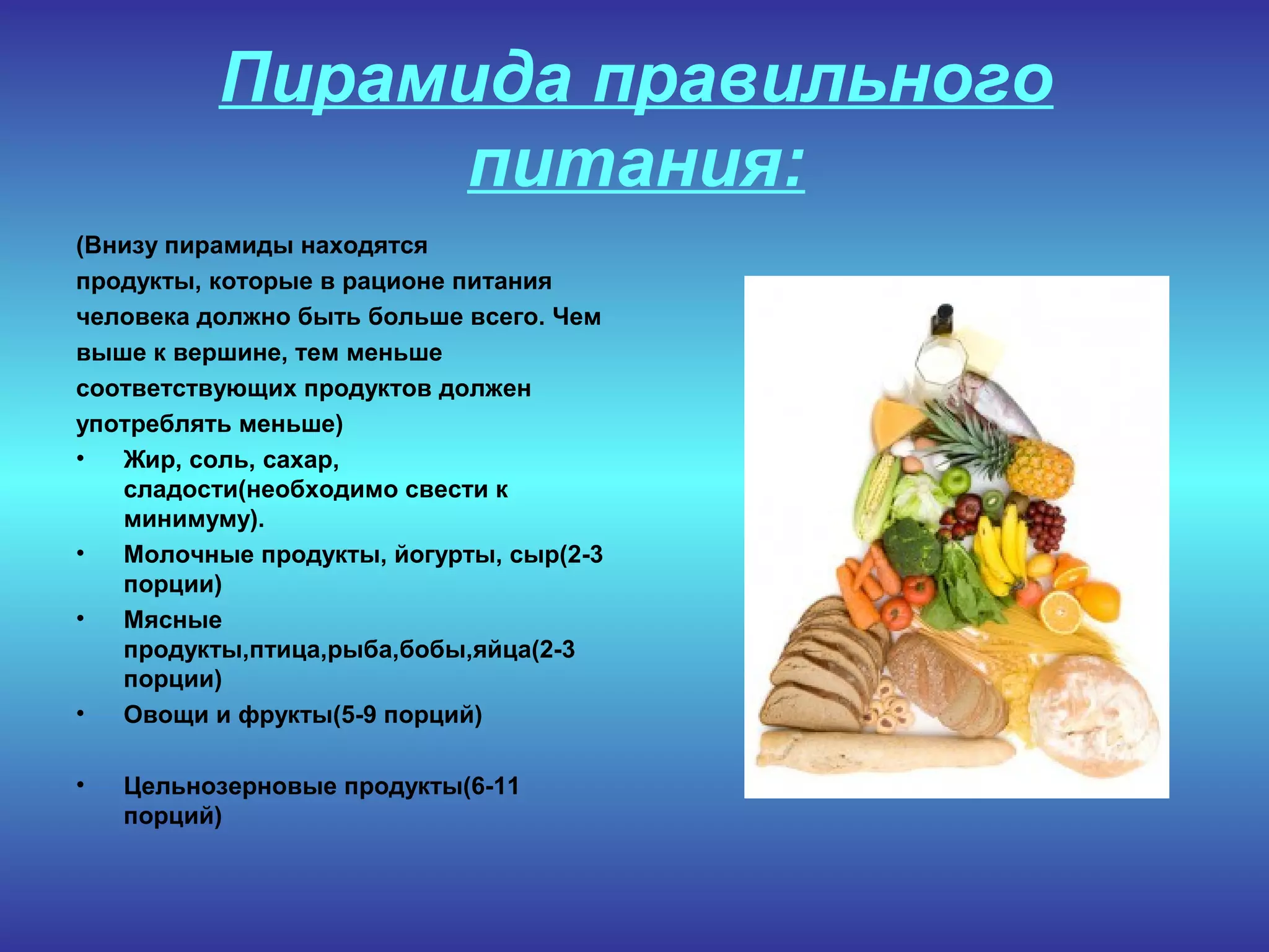 Пирамида правильного
питания:
(Внизу пирамиды находятся
продукты, которые в рационе питания
человека должно быть больше всего. Чем
выше к вершине, тем меньше
соответствующих продуктов должен
употреблять меньше)
• Жир, соль, сахар,
сладости(необходимо свести к
минимуму).
• Молочные продукты, йогурты, сыр(2-3
порции)
• Мясные
продукты,птица,рыба,бобы,яйца(2-3
порции)
• Овощи и фрукты(5-9 порций)
• Цельнозерновые продукты(6-11
порций)
 