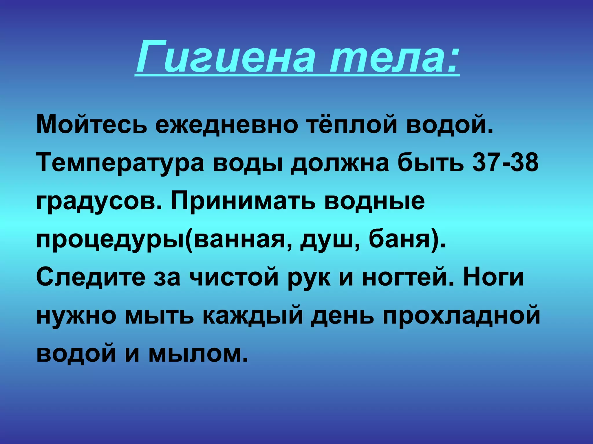 Гигиена тела:
Мойтесь ежедневно тёплой водой.
Температура воды должна быть 37-38
градусов. Принимать водные
процедуры(ванная, душ, баня).
Следите за чистой рук и ногтей. Ноги
нужно мыть каждый день прохладной
водой и мылом.
 