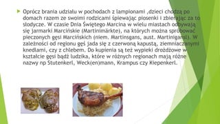  Oprócz brania udziału w pochodach z lampionami ,dzieci chodzą po
domach razem ze swoimi rodzicami śpiewając piosenki i zbierając za to
słodycze. W czasie Dnia Świętego Marcina w wielu miastach odbywają
się jarmarki Marcińskie (Martinimärkte), na których można spróbować
pieczonych gęsi Marcińskich (niem. Martinsgans, aust. Martinigansl). W
zależności od regionu gęś jada się z czerwoną kapustą, ziemniaczanymi
knedlami, czy z chlebem. Do kupienia są też wypieki drożdżowe w
kształcie gęsi bądź ludzika, które w różnych regionach mają różne
nazwy np Stutenkerl, Weck(en)mann, Krampus czy Kiepenkerl.
 