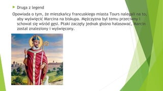  Druga z legend
Opowiada o tym, że mieszkańcy francuskiego miasta Tours nalegali na to,
aby wyświęcić Marcina na biskupa. Mężczyzna był temu przeciwny i
schował się wśród gęsi. Ptaki zaczęły jednak głośno hałasować, Marcin
został znaleziony i wyświęcony.
 
