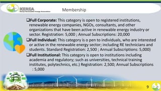 Membership
Full Corporate: This category is open to registered institutions,
renewable energy companies, NGOs, consultants, and other
organizations that have been active in renewable energy industry or
sector. Registration: 5,000 ; Annual Subscriptions: 20,000
Full Individual: This category is o pen to individuals, who are interested
or active in the renewable energy sector; including RE technicians and
students. Standard Registration: 2,500 ; Annual Subscriptions: 5,000)
Full Institutional: This category is open to institutions including
academia and regulatory; such as universities, technical training
institutes, polytechnics, etc.) Registration: 2,500; Annual Subscriptions
: 5,000
9
 