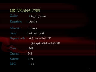 URINE ANALYSIS
Color : Light yellow
Reaction : Acidic
Albumin : Traces
Sugar : ++(two plus)
Deposit cells : 4-5 pus cells/HPF
3-4 epithelial cells/HPF
Casts : Nil
Crystals : Nil
Ketone : -ve
RBC : -ve
12
 