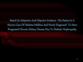 Based On Subjective And Objective Evidence The Patient Is A
Known Case Of Diabetes Mellitus And Newly Diagnosed To Have
Progressed Chronic Kidney Disease Due To Diabetic Nephropathy
16
 