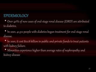 EPIDEMIOLOGY
Over 40% of new cases of end-stage renal disease (ESRD) are attributed
to diabetes.
In 2001, 41,312 people with diabetes began treatment for end-stage renal
disease.
In 2001, it cost $22.8 billion in public and private funds to treat patients
with kidney failure.
Minorities experience higher than average rates of nephropathy and
kidney disease
20
 