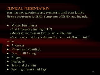 CLINICAL PRESENTATION
You may not experience any symptoms until your kidney
disease progresses to ESRD. Symptoms of ESRD may include:
 Microalbuminuria
-First laboratory finding of DN
-Moderate increase in level of urine albumin
-Occurs when kidney leaks small amount of albumin into
urine
 Anorexia
 Nausea and vomiting
 General ill feeling
 Fatigue
 Headache
 Itchy and dry skin
 Swelling of arms and legs 29
 