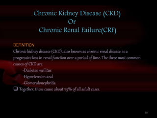 Chronic Kidney Disease (CKD)
Or
Chronic Renal Failure(CRF)
DEFINITION
Chronic kidney disease (CKD), also known as chronic renal disease, is a
progressive loss in renal function over a period of time. The three most common
causes of CKD are,
-Diabetes mellitus
-Hypertension and
-Glomerulonephritis.
 Together, these cause about 75% of all adult cases.
30
 
