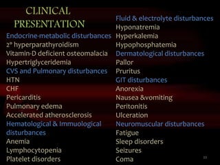 33
Endocrine-metabolic disturbances
2ᵒ hyperparathyroidism
Vitamin-D deficient osteomalacia
Hypertriglyceridemia
CVS and Pulmonary disturbances
HTN
CHF
Pericarditis
Pulmonary edema
Accelerated atherosclerosis
Hematological & Immuological
disturbances
Anemia
Lymphocytopenia
Platelet disorders
Fluid & electrolyte disturbances
Hyponatremia
Hyperkalemia
Hypophosphatemia
Dermatological disturbances
Pallor
Pruritus
GIT disturbances
Anorexia
Nausea &vomiting
Peritonitis
Ulceration
Neuromuscular disturbances
Fatigue
Sleep disorders
Seizures
Coma
CLINICAL
PRESENTATION
 
