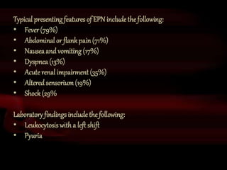 38
Typical presenting features of EPN include thefollowing:
• Fever (79%)
• Abdominal or flankpain(71%)
• Nausea and vomiting (17%)
• Dyspnea (13%)
• Acute renal impairment (35%)
• Alteredsensorium(19%)
• Shock(29%
Laboratory findings include the following:
• Leukocytosis with a left shift
• Pyuria
 