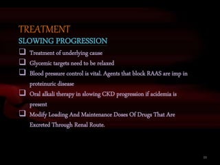 39
TREATMENT
SLOWING PROGRESSION
 Treatment of underlying cause
 Glycemic targets need to be relaxed
 Blood pressure control is vital. Agents that block RAAS are imp in
proteinuric disease
 Oral alkali therapy in slowing CKD progression if acidemia is
present
 Modify Loading And Maintenance Doses Of Drugs That Are
Excreted Through Renal Route.
 
