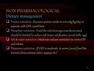 40
NON PHARMACOLOGICAL
Dietary management
 Protein restriction : Decrease protein intake to 0.6-0.8g/kg/day in
patients with GFR <30ml/min
 Phosphate restriction : Food like cola beverages,nuts,beans,meat
should be limited.To reduce soft tissue calcification (avoid milk, egg)
 Salt & water restriction : Moderate sodium restriction to control BP
and edema
 Potassium restriction : If CKD is moderate to severe (avoid food like
banana,citrus,coconut water, papaya etc.)
 