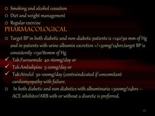 41
o Smoking and alcohol cessation
o Diet and weight management
o Regular exercise
PHARMACOLOGICAL
o Target BP in both diabetic and non-diabetic patients is <140/90 mm of Hg
and in patients with urine albumin excretion >/=30mg/24hrs,target BP is
consistently <130/80mm of Hg
 Tab.Furosemide 40-160mg/day or
 Tab.Amlodipine 5-20mg/day or
 Tab.Atnelol 50-100mg/day (contraindicated if concomitant
cardiomyopathy with failure.
o In both diabetic and non diabetics with albuminuria >300mg/24hrs –
ACE inhibitor/ARB with or without a diuretic is preferred.
 
