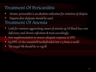 43
Treatment Of Pericarditis
• Uremic pericarditis is an absolute indication for initiation of dialysis.
• Heparin-free dialysate should be used.
Treatment Of Anemia
• Look for common aggravating causes of anemia eg: GI blood loss, iron
deficiency and chronic infections & treat accordingly.
• Iron supplementation to ensure adequate response to EPO
• Inj.EPO s/c 80-120units/k/week(divided into 2-3 times a week)
• The target Hb should be 10-12g/dl
 