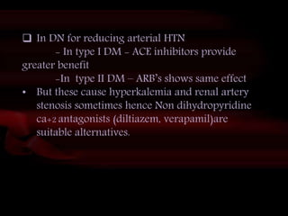 45
 In DN for reducing arterial HTN
- In type I DM - ACE inhibitors provide
greater benefit
-In type II DM – ARB’s shows same effect
• But these cause hyperkalemia and renal artery
stenosis sometimes hence Non dihydropyridine
ca+2 antagonists (diltiazem, verapamil)are
suitable alternatives.
 