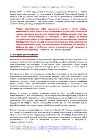  Российский террор на оккупированных территориях Восточной Украины 
20
Власти “ДНР” и “ЛНР” продолжают с большим подозрением относиться к любым
религиозным объединениям, не относящимся к Российской Православной Церкви. В
феврале 2018 года власти “ЛНР” объявили о том, что все религиозные объединения на
территории этой непризнанной “республики” подлежат регистрации, что рассматривается
экспертами как предпосылка для официального изгнания религиозных меньшинств
аналогично тому, как это делают российские власти16
.
“Россия представляет собой уникальный случай в списке стран,
включенных в этот отчет – это единственное государство, которое не
только постоянно ужесточает подавление свободы религии с тех пор,
как USCIRF начала следить за ситуацией в этой сфере, но также
распространило свою репрессивную политику на территорию соседнего
государства путем военного вторжения и оккупации. Эта политика, от
административных угроз до произвольного заключения под стражу и
убийств без суда и следствия, носит систематический, вопиющий и
постоянный характер” – заявила USCIRF в отчете за 2017 год17
.
5. Выводы и рекомендации
Религиозные преследования на оккупированных территориях Восточной Украины – это
инородное явление и для этого региона, и для всей Украины. До российской оккупации на
этих территориях десятилетиями сосуществовали сотни религиозных общин разных
православных юрисдикций, евангельские церкви разных конфессий, а также иудеи и
мусульмане, Свидетели Иеговы и мормоны, буддисты и кришнаиты.
Нет сомнений в том, что религиозный фактор был использован в качестве одного из
инструментов гибридной войны России против Украины, в которой существенную роль
играют лживая пропаганда и дестабилизация общества по религиозному, национальному,
языковому признаку. Через провокации расколов и социальных взрывов российская
власть готовила почву для дальнейшей военной интервенции и оккупации, о чем
свидетельствует примеры незаконной аннексии украинского полуострова Крым и военное
вторжение в восточные области Украины.
Однако, в отличие от Крыма, российская власть не берет на себя юридическую
ответственность за всё, что происходит на оккупированных ею территориях Донецкой и
Луганской областей. Невзирая на то, что самопровозглашенные “республики” не могли бы
существовать без мощной вооруженной, военной, финансовой и продовольственной
поддержки со стороны России, руководство Кремля до сих пор пытается скрыть
российское присутствие в этом регионе и свой фактический контроль над ним.
Поэтому ситуация на оккупированных территориях Восточной Украины ухудшается тем,
что там нет легитимной власти, которая бы могла нести ответственность за соблюдение
прав человека и выполнять международные обязательства в этой сфере. Следовательно, в
условиях фактической военной оккупации гражданскому населению невозможно найти
справедливость и защиту от своеволия российских боевиков и сепаратистов,
поддерживаемых Россией.
16
Отчет USCIRF за 2018 год: http://www.uscirf.gov/sites/default/files/Russia%202018_Russian.pdf
17
Отчет USCIRF за 2017 год: http://www.uscirf.gov/sites/default/files/Russia%20Russian%20translation.pdf
 