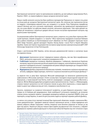 8
Тристоронньої контактної групи по врегулюванню конфлікту, до якої увійшли представники Росії,
України і ОБСЄ. 23 червня відбулося перше засідання контактної групи.
Перша спроба зупинити насильство була зроблена президентом Порошенко 20 червня 2014 роки
за кілька днів до засідання Тристоронньої контактної групи. Він оголосив про припинення вогню
на тиждень і оприлюднив мирний план, що складався з 15 кроків. План Порошенко передбачав
гарантії безпеки для всіх учасників переговорів, звільнення від кримінальної відповідальності
тих, хто склав зброю і не здійснив тяжких злочинів, звільнення заручників.14
Але через деякий час
бойові дії поновилися і українські урядові війська почали поступово відновлювати контроль над
українськими територіями.
За результатами роботи Тристоронньої контактної групи 5 вересня 2014 року було підписано Мін-
ський протокол, котрий складався з 12 пунктів.15
Його підписанню передувала ескалація бойових
дій в районі Іловайська за безпосередньої участі збройних сил Росії. Документ підписали посол
ОБСЄ Хайді Тальявіні, другий президент України Леонід Кучма і посол Росії в Україні Михайло
Зурабов. Також свої підписи під документом поставили представники самопроголошених ДНР і ЛНР
Олександр Захарченко та Ігор Плотницький.
Згідно з роз’ясненням МЗС України, логіка мінських домовленостей полягає в наступних трьох
послідовних етапах:
•	 Деескалація (припинення вогню і відведення важких озброєнь, яке має бути верифіковано
ОБСЄ; звільнення заручників і незаконно утримуваних осіб);
•	 Стабілізація (виведення іноземних збройних формувань і найманців, відновлення Україною
контролю над усією ділянкою російсько-українського кордону; започаткування діалогу про мо-
дальності проведення вільних і справедливих місцевих виборів відповідно до стандартів ОБСЄ
та інших аспектів політичного процесу);
•	 Відродження Донбасу (відновлення банківських платежів, поновлення соціально-економічних
зв’язків, відбудова інфраструктури, політична і соціально-економічна реінтеграція Донбасу).16
19 вересня того ж року було підписано Мінський меморандум на виконання домовленостей,
зафіксованих в Мінському протоколі. В його основу було покладено вищезгаданий мирний план
Порошенко, а також мирний план Путіна, який він нашвидкуруч «накидав» по дорозі в Монголію 3
вересня. Метою Меморандуму було узгодження умов припинення вогню. Згідно п. 2 Меморандуму,
сторони повинні зупинитися на лінії зіткнення станом на день його підписання, а також відвести
важкі та деякі інші озброєння від цієї лінії, створюючи зону безпеки (п. 4).
Зусилля, спрямовані на зниження інтенсивності конфлікту, не дали бажаного результату і пере-
говори на тлі бойових дій продовжилися. Крім необхідності встановити перемир’я, до основних
спірних питань належали терміни і процедури проведення виборів на території ОРДЛО, статус цих
територій у складі України, та амністія для учасників подій на території окремих районів Донбасу.
12 лютого 2015 роки після чергової ескалації був підписаний «Комплекс заходів з виконання Мін-
ських домовленостей».17
Документ вимагав повного припинення вогню, а також відведення всіх
важких озброєнь обома сторонами з метою створення зони безпеки шириною не менше 50 км
один від одного. Українські війська повинні були відійти від фактичної лінії зіткнення, а збройні
формування окремих районів Донецької та Луганської областей України від лінії зіткнення згідно
14	 Президент України, Петро Порошенко представив в Донбасі мирний план з врегулювання ситуації на сході України, 20 червня 2014 р.,
http://www.president.gov.ua/news/30566.html
15	 Тристороння контактна група з мирного врегулювання ситуації на сході України, Протокол за результатами консультацій Тристоронньої
контактної групи від 5 вересня 2014 р., м. Мінськ, http://www.osce.org/ru/home/123258?download=true
16	 МЗС України, Мінські Домовленості: Усі деталі та подробиці, 28 березень 2016 р., https://goo.gl/Kv8v8a
17	 Тристороння контактна група з мирного врегулювання ситуації на сході України, Комплекс заходів зі виконання Мінських угод від 12
лютого 2015 р., м. Мінськ, http://www.osce.org/cio/140156
 