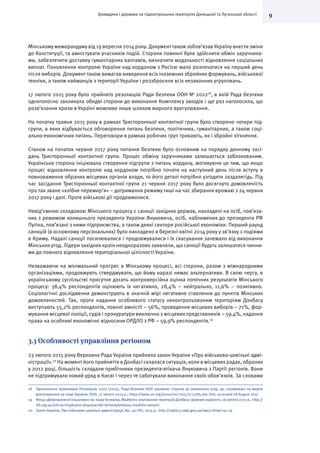 9Громадяни і держава на підконтрольних територіях Донецької та Луганської області
Мінському меморандуму від 19 вересня 2014 року. Документ також зобов’язав Україну внести зміни
до Конституції, та амністувати учасників подій. Сторони повинні були здійснити обмін заручника-
ми, забезпечити доставку гуманітарних вантажів, визначити модальності відновлення соціальних
виплат. Поновлення контролю України над кордоном з Росією мало розпочатися на перший день
після виборів. Документ також вимагав виведення всіх іноземних збройних формувань, військової
техніки, а також найманців з території України і роззброєння всіх незаконних угруповань.
17 лютого 2015 року було прийнято резолюцію Ради безпеки ООН № 202218
, в якій Рада безпеки
одноголосно закликала обидві сторони до виконання Комплексу заходів і ще раз наголосила, що
розв’язання кризи в Україні можливе лише шляхом мирного врегулювання.
На початку травня 2015 року в рамках Тристоронньої контактної групи було створено чотири під-
групи, в яких відбувається обговорення питань безпеки, політичних, гуманітарних, а також соці-
ально-економічних питань. Переговори в рамках робочих груп тривають, як і збройні зіткнення.
Станом на початок червня 2017 року питання безпеки було основним на порядку денному засі-
дань Тристоронньої контактної групи. Процес обміну заручниками залишається заблокованим.
Українська сторона ініціювала створення підгрупи з питань кордону, мотивуючи це тим, що якщо
процес відновлення контролю над кордоном потрібно почати на наступний день після вступу в
повноваження обраних місцевих органів влади, то його деталі потрібно узгодити заздалегідь. Під
час засідання Тристоронньої контактної групи 21 червня 2017 року було досягнуто домовленість
про так зване «хлібне перемир’я» – дотримання режиму тиші на час збирання врожаю з 24 червня
2017 року і далі. Проте військові дії продовжилися.
Невід’ємною складовою Мінського процесу є санкції західних держав, накладені на осіб, пов’яза-
них з режимом колишнього президента України Януковича, осіб, наближених до президента РФ
Путіна, пов’язані з ними підприємства, а також деякі сектори російської економіки. Перший раунд
санкцій (в основному персональних) було накладено в березні-квітні 2014 року у зв’язку з подіями
в Криму. Надалі санкції посилювалися і продовжувалися і їх скасування залежало від виконання
Мінських угод. Лідери західних країн неодноразово заявляли, що санкції будуть залишатися чинни-
ми до повного відновлення територіальної цілісності України.
Незважаючи на мінімальний прогрес в Мінському процесі, всі сторони, разом з міжнародними
організаціями, продовжують стверджувати, що йому наразі немає альтернативи. В свою чергу, в
українському суспільстві присутня досить контроверсійна оцінка поточних результатів Мінського
процесу: 38,4% респондентів оцінюють їх негативно, 28,4% – нейтрально, 11,6% – позитивно.
Соціологічні дослідження демонструють в значній мірі негативне ставлення до пунктів Мінських
домовленостей. Так, проти надання особливого статусу неконтрольованим територіям Донбасу
виступають 55,2% респондентів, повної амністії – 56%, проведення місцевих виборів – 71%, фор-
мування місцевої поліції, судів і прокуратури виключно з місцевих представників – 59,4%, надання
права на особливі економічні відносини ОРДЛО з РФ – 59,9% респондентів.19
3.3 Особливості управління регіоном
23 лютого 2015 року Верховна Рада України прийняла закон України «Про військово-цивільні адмі-
ністрації».20
На момент його прийняття в Донбасі склалася ситуація, коли в місцевих радах, обраних
у 2012 році, більшість складали прибічники президента-втікача Януковича з Партії регіонів. Вони
не підтримували новий уряд в Києві і через те саботували виконання своїх обов’язків. За словами
18	 Одноголосно прийнявши Резолюцію 2202 (2015), Рада безпеки ООН закликає сторони до виконання угод, що спрямовані на мирне
врегулювання на сході України, ООН, 17 лютого 2015 р., https://www.un.org/press/en/2015/sc11785.doc.htm, accessed 28 August 2017
19	 Фонд «Демократичні ініціативи» ім. Ілька Кучеріва, Майбутнє окупованих територій Донбасу: можливі варіанти, 16 лютого 2017 р., http://
dif.org.ua/article/maybutne-okupovanikh-teritoriydonbasu-mozhlivi-varianti
20	 Закон України, Про військово-цивільні адміністрації, No. 141-VIII, 2015 р., http://zakon3.rada.gov.ua/laws/show/141-19
 