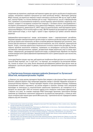 11Громадяни і держава на підконтрольних територіях Донецької та Луганської області
нездатними до управління, українцям нав’язувалася думка про єдність російського й українського
народів, описувалися переваги приєднання до нової російської імперії.23
Моніторинг Детектор
Медіа показав, що українська тематика ставала ключовою в російських ЗМІ під час подій на Май-
дані, окупації Криму і на початку бойових дій на сході.24
Відзначається, що дії в інформаційному
полі, спрямовані на розпалювання конфлікту, носили характер «довгострокової, заздалегідь спла-
нованої, складної та послідовної психологічної операції».25
Основою штучно сконструйованого і
послідовно розпалюваного конфлікту стала демонізація Майдану, заклики до російськомовного
населення захищатися, демонізація ЄС, НАТО і курсу на євроінтеграцію, який відстоювали протес-
тувальники Майдану. Після початку подій на сході, ЗМІ РФ перейшли до дискредитації і демонізації
нової української влади, а після подій 2 травня в Одесі перейшли до прямих закликів вбивати
українців.
Інформаційно-пропагандистські заходи застосовували також і самопроголошені республіки.
Першими кроками самопроголошених органів влади за сприяння російської влади стало закриття
доступу до українських телеканалів, які були основним джерелом інформації для населення, захо-
плення веж для мовлення і налагодження власного мовлення, яке сягає території, підконтрольній
Україні. Згідно з аналізом українського Національного інституту стратегічних досліджень, їм при-
таманне однобоке висвітлення конфлікту, спрямоване на виправдання насильства бойовиків,
легітимізація самопроголошених «урядів», дегуманізація іміджу української нації (а також євро-
пейців і американців), дискредитація української влади, та деморалізація Збройних Сил України
шляхом використання сфальсифікованих відеоматеріалів (часто з демонстрацією сцен насильства,
мертвих тіл).26
І хоча уряд України працює над тим, щоб українське телебачення було доступно як на всій підкон-
трольній йому території, так і в сірій зоні, і на території, що знаходиться під контролем бойови-
ків, станом на липень 2017 року, багато мешканців досліджуваних районів мали доступ лише до
інформація з російських джерел та джерел, підконтрольних самопроголошеній владі невизнаних
республік.
3.5 Торгівельна блокада окремих районів Донецької та Луганської
областей, непідконтрольних Україні
15 березня 2017 року указом президента України було введено в дію рішення Ради національної
безпеки і оборони України «Про невідкладні додаткові заходи із протидії гібридним загрозам на-
ціональній безпеці України».27
Раніше президент України гостро критикував блокаду, ініційовану
опозиційними силами в парламенті, що раніше входили в коаліцію. Блокада стала своєрідною
відповіддю на захоплення та «націоналізацію» українських підприємств, що знаходяться на те-
риторіях так званих ДНР і ЛНР, які почалися одразу після створення «тимчасових адміністрацій»
1 березня 2017 року. За словами секретаря РНБО Олександра Турчинова, транспортна блокада
триватиме до повернення захоплених підприємств під українську юрисдикцію, а також до вико-
нання сепаратистами перших двох пунктів Мінських угод – припинення вогню і відведення важких
озброєнь від лінії зіткнення.
23	 Національний інститут стратегічних досліджень, «До другої річниці агресії Росії проти України», м. Київ, 20 лютого 2016 р., http://www.
niss.gov.ua/public/File/2016_book/Eng_ru.pdf
24	 Діана Дуцик, Сутінки російської журналістики. Пропаганда-2014, Media Sapiens, 10 січня 2015 р., http://osvita.mediasapiens.ua/ethics/
manipulation/sutinki_rosiyskoi_zhurnalistiki_propaganda2014
25	 Роман Шутов, Російська пропаганда в українському інформаційному полі. Підсумки-2014, Media Sapiens, 13 січня 2015 р., http://osvita.
mediasapiens.ua/monitoring/advocacy_and_influence/rosiyska_propaganda_v_ukrainskomu_informatsiynomu_poli_pidsumki2014
26	 Національний Інститут Стратегічних Досліджень, Інформаційні виклики гібридної війни: Контент, канали, механізми протидії, 2016 р.,
http://www.niss.gov.ua/public/File/2016_nauk_anal_rozrob/inform_vukluku.pdf
27	 Президент України, Указ Президента України Про рішення Ради національної безпеки і оборони України від 15 березня 2017 року «Про
невідкладні додаткові заходи із протидії гібридним загрозам національній безпеці України», No. 62, 2017 р., http://www.president.gov.
ua/documents/622017-21470
 