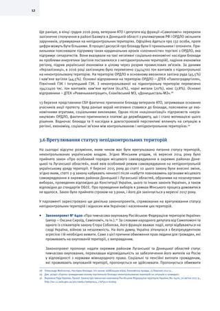 12
Ще раніше, в кінці грудня 2016 року, ветерани АТО і депутати від фракції «Самопоміч» перекрили
залізничне сполучення в районі Бахмута в Донецькій області з ультиматумом РФ і ОРДЛО звільнити
заручників, утримуваних на непідконтрольних територіях. Офіційно йдеться про 132 особи, проте
цифри можуть бути більшими. В процесі дискусій про блокаду були її прихильники і опоненти. При-
хильники пояснювали підтримку таких кардинальних кроків «злочинністю» торгівлі з ОРДЛО, яка
підтримує сепаратистів. Вони вказували на такі негативні соціально-економічні наслідки блокади
як проблеми енергетики (вугілля поставлялося з непідконтрольних територій), падіння економіки
регіону, підрив української економіки в цілому через розрив промислових зв’язків. За даними
«Укрзалізниці», в 2016 році залізницею було перевезено 13424700 тон вантажів з підконтрольної
на неконтрольовану територію. На територію ОРДЛО в основному ввозилися залізна руда (45,5%)
і кам’яне вугілля (44,5%). Основні відправники на територію ОРДЛО – ДТЕК «Павлоградвугілля»,
Північний ГЗК і Інгулецький ГЗК. З неконтрольованої на підконтрольну територію перевезено
19422400 тис. тон вантажів: кам’яне вугілля (61,6%), чорні метали (20%), кокс (7,8%). Основні
відправники – ДТЕК «Ровенькиантрацит», Єнакіївський МЗ, «Донецьксталь-МЗ».28
13 березня представники СБУ фактично припинили блокаду ветеранів АТО, затримавши основних
учасників акції протесту. Уряд раніше вкрай негативно ставився до блокади, пояснюючи це еко-
номічними втратами, соціальними викликами. Однак після «націоналізації» підприємств «керів-
ництвом» ОРДЛО, фактично припинилися платежі до держбюджету, що і стало мотивацією цього
рішення. Водночас блокада та її наслідки в довгостроковій перспективі вплинуть на ситуацію в
регіоні, економіку, соціальні зв’язки між контрольованою і непідконтрольною територією.29
3.6 Врегулювання статусу непідконтрольних територій
На сьогодні відсутнє розуміння, яким чином має бути врегульовано питання статусу територій,
неконтрольованих українською владою. Згідно Мінським угодам, 16 вересня 2014 року було
прийнято закон «Про особливий порядок місцевого самоврядування в окремих районах Доне-
цької та Луганської областей», який ввів особливий режим самоврядування на непідконтрольній
українському уряду території. У березні 2015 року до статті 10 цього закону були внесені зміни,
згідно яким, статті 2-9 закону набувають чинності після «набуття повноважень органами місцевого
самоврядування в окремих районах Донецької і Луганської областей, обраними на позачергових
виборах, проведених відповідно до Конституції України, цього та інших законів України», а також
відповідно до стандартів ОБСЄ. Про проведення виборів в рамках Мінського процесу домовитися
не вдалося. Закон було прийнято строком на 3 роки, і його дія закінчується у вересні 2017 року.
У парламенті зареєстровано ще декілька законопроектів, спрямованих на врегулювання статусу
непідконтрольних територій і відносин між Україною і населенням цих територій.
•	 Законопроект № 6400 «Про тимчасово окуповану Російською Федерацією територію України»
(автор – Оксана Сироїд, Самопоміч, та ін.).30
За словами народного депутата від Самопомочі та
одного із співавторів закону Єгора Соболєва, його фракція вважає події, котрі відбуваються на
сході України, війною за незалежність. На його думку, Україна зіткнулася з безпрецедентною
агресією і їй необхідно вижити. Саме з цієї причини обмеження прав людини для громадян, які
проживають на окупованій території, є виправданим.
Законопроект пропонує надати окремим районам Луганської та Донецької областей статус
тимчасово окупованих, переклавши відповідальність за забезпечення його жителів на Росію
у відповідності з нормами міжнародного права. Соціальні та пенсійні виплати громадянам,
які проживають окупованій території, пропонується не здійснювати. Пропонується обмежити
28	 Олександр Мойсеєнко, Наслідки блокади: хто зазнає найбільших втрат, Економічна правда, 15 березня 2017 р.,
29	 Див. розділ «Оцінка громадянами впливу торгівельної блокади неконтрольованих територій на ситуацію в громадах»
30	 Верховна Рада України, Проект Закону про тимчасово окуповану Російською Федерацією територію України, No. 6400, 20 квітня 2017 р.,
http://w1.c1.rada.gov.ua/pls/zweb2/webproc4_1?pf3511=61669
 