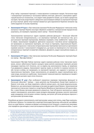 13Громадяни і держава на підконтрольних територіях Донецької та Луганської області
в’їзд і виїзд з окупованої території, а також ввезення та вивезення товарів. Постачання води
і електроенергії регулюються постановою Кабінету міністрів. Діяльність окупаційних адміні-
страцій визнається незаконною, а всі видані ними документи такими, що не мають юридичних
наслідків. Органам влади України заборонено організовувати вибори на окупованій території
до кінця окупації. Датою кінця окупації вважається дата відновлення Україною контролю над
своїм кордоном по всьому периметру.
•	 Законопроект № 6400-1 «Про тимчасово окуповані Російською Федерацією і тимчасово непід-
контрольні території України внаслідок збройного конфлікту з використанням терористичних
угруповань, які отримують підтримку ззовні» (автор – Наталія Веселова).31
Законопроектом пропонується надати окремим районам Донецької і Луганської областей
статус тимчасово непідконтрольних, а не окупованих територій. Це пояснюється тим, що в
разі визнання територій окупованими, бойовики отримають статус комбатантів і право носи-
ти зброю. Законопроект передбачає здійснення соціальних і пенсійних виплат громадянам,
які проживають на окупованих територіях, але тільки на територіях, підконтрольних Україні.
Економічні відносини з тимчасово непідконтрольними територіями пропонується врегулювати
окремим законом. У законопроекті стверджується, що право на переміщення з/на тимчасово
непідконтрольні території не може бути обмежене. Документи, видані окупаційною владою, не
визнаються.
•	 Законопроект № 6400-2 «Про тимчасово окуповану Російською Федерацією територію Украї-
ни» (автор – Мустафа Найєм).32
Законопроект Мустафи Найєма пропонує надати окремим районам статус тимчасово окупо-
ваних, визнає зобов’язання України захищати права жителів окупованих територій, регулює
процедури перетину лінії зіткнення, але на відміну від законопроекту Сироїд, не прирівнює
її до державного кордону. Законопроект гарантує право на пенсійні та соціальні виплати та/
або послуги особам, які проживають на окупованій території, але надавати їх пропонує на
підконтрольних територіях. Згідно законопроекту, всі документи, видані окупаційними орга-
нами влади, визнаються недійсними. Законопроект також регламентує переміщення товарів і
гуманітарних вантажів через лінію зіткнення.
•	 Законопроект № 4297 «Про особливості управління окремими територіями Донецької та
Луганської областей»33
(автори – група депутатів від Опозиційного блоку) було прийнято в
березні 2016 року, але йому приділяють набагато менше уваги, ніж трьом вищезазначеним.
Вважається, що законопроект відповідає всім вимогам адміністрації Кремля. Законопроектом
пропонується тимчасово створити в складі України Міжобласне територіальне об’єднання Дон-
бас з самостійними органами державного управління. Главі об’єднання пропонується надати
широкі повноваження, включаючи право укладати міжнародні договори, вносити пропозиції
щодо кандидатур голів місцевих силових структур, виступати суб’єктом договірних відносин з
центральними органами влади.
Розробкою ще одного законопроекту, який врегульовує ширше коло питань, веде Рада національ-
ної безпеки і оборони. За словами його секретаря Олександра Турчинова, військові дії, що відбува-
ються на сході України, «переросли формат антитерористичної операції», а українське законодав-
ство передбачає два випадки, в яких застосовуються збройні сили: АТО і оголошення війни. З цього
31	 Верховна Рада України, Проект Закону про тимчасово окуповані Російською Федерацією та тимчасово непідконтрольні території України
внаслідок збройного конфлікту з використанням терористичних угрупувань, які отримують підтримку ззовні, No. 6400-1, 10 травня 2017
р., http://w1.c1.rada.gov.ua/pls/zweb2/webproc4_1?pf3511=61756
32	 Верховна Рада України, Проект Закону про тимчасово окуповану Російською Федерацією територію Україниa, No. 6400-2, 10 травня 2017
р., http://w1.c1.rada.gov.ua/pls/zweb2/webproc4_1?pf3511=61757
33	 Верховна Рада України, Проект Закону про особливості управління окремими територіями Донецької та Луганської областей, No. 4297,
24 березня 2016 р., http://w1.c1.rada.gov.ua/pls/zweb2/webproc4_1?pf3511=58512
 