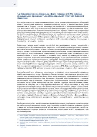 16
3.9 Навантаження на соціальну сферу, ситуація з ВПО в оцінках
громадян, які проживають на підконтрольній території біля лінії
зіткнення
Спостерігається суттєве навантаження на соціальну сферу, органи соціального захисту в Донецькій
області, що ускладнює можливості отримання соціальних виплат. За даними Пенсійного фонду
України (ПФУ), в 2015році з 1,2 млн пенсіонерів, які проживали на непідконтрольних територіях,
1,06 млн стали на облік в органах соціального захисту і звернулися до ПФУ за отриманням пенсії.
Сьогодні вони вже почали її отримувати на підконтрольній території.41
Станом на 27 червня 2017
року, за даними структурних підрозділів соціального захисту населення обласних та Київської місь-
кої державних адміністрацій, зареєстровано 1584859 переселенців або 1274119 сімей з Донбасу і
Криму. Найбільша кількість ВПО зосереджено в Донецькій області – 528000, Луганській – 289700.
Серед загальної кількості внутрішньо переміщених осіб пенсіонери складають 806600, люди з
інвалідністю – 57600, діти – 241000.
Переселенці і місцеві жителі говорять про постійні черги до державних установ і конкуренцію в
отриманні послуг. До соціальних виплат відносяться пенсії (щомісячне довічне грошове утриман-
ня), довічні державні стипендії; всі види соціальної допомоги та компенсації (зокрема, щомісячна
адресна допомога переселенцям, допомога при народженні дитини, допомога матерям-одиначкам
та ін.); субсидії, пільги, матеріальне забезпечення (у разі тимчасової втрати працездатності, допо-
мога по вагітності та пологах, допомога на поховання тощо), а також надання соціальних послуг з
працевлаштування. Згідно з постановою Кабміну № 365 від 08.06.2016 «Деякі питання здійснення
виплат внутрішньо переміщеним особам», затверджені процедури призначення та відновлення
соцвиплат, контроль за їх виплатами. Для цього ВПО необхідно подати заяви до органів соцзахисту,
після чого співробітниками структурних підрозділів з питань соціального захисту населення (со-
без) проводиться перевірка фактичного місця проживання ВПО. Водночас ці соціальні структури
проводять перевірку ВПО, що також викликає негативну реакцію і обурення з боку переселенців.
Спостерігається істотне збільшення навантаження на соціальну сферу, складнощі з отриманням
адміністративних послуг, черги в банкоматах. Результати фокус- груп показують, що органи соці-
ального захисту та відділення Пенсійного фонду мають складнощі в обслуговуванні такої кількості
бажаючих отримати соціальні послуги. Наприклад, в Донецькій області функціонують 31 управлін-
ня соціального захисту населення,42
21 управління Пенсійного фонду, 29 центрів надання адміні-
стративних послуг, що не зменшує черги в різні державні структури. За статистичними даними,
починаючи з 2017 року, в м. Бахмут офіційно зареєстровано 116000 пенсіонерів, в тому числі
82300 пенсіонерів-переселенців.43
В м. Волноваха до початку військових дій було 103000 жителів.
Сьогодні в місті зареєстровано 52000 пенсіонерів, в тому числі 29300 переселенців-пенсіонерів.
Філії «Ощадбанку України» працюють в 13 населених пунктах Донецької області, де здійснюються
виплати пенсій, але цього може бути недостатньо для обслуговування всіх бажаючих.44
Протягом
січня-травня підрозділи Головного управління Державної міграційної служби в Донецьку оформи-
ли і видали понад 11000 паспортів громадянина України у вигляді ID-карток і 34000 біометричних
паспортів.
Проблема гостро стоїть в тих населених пунктах на підконтрольних українському уряду територіях,
де адміністративні та соціальні послуги (пенсії, соціальні виплати) отримують громадяни України
з тимчасово непідконтрольних територій. Місцеві жителі говорять про додаткові черги в собезах,
Пенсійному фонді. Водночас далеко не всі громадяни, зареєстровані як ВПО, проживають в цих
населених пунктах.
41	 Микола Шамбір: Питання про підвищення пенсійного віку не розглядається, РБК-Україна, 7 серпня 2015 р., http://www.rbc. ua/ukr/
interview/nikolay shambir vopros povyshenii pensionnogo 1438956192.html
42	 Донецька обласна державна адміністрація, Департамент соціального захисту населення, http://donoda.gov.ua/?lang=ua&sec=02&iface
=ODA&cmd=general_info&args=organization%24_id:171
43	 Пенсійний Фонд України, Головне управління в Донецькій області, http://donpfu.gov.ua/index.php/uk/home/struktura/territorialnye-
upravleniya
44	 Ощадбанк, Інформація для клієнтів філій – Донецького та Луганського обласних управлінь, https://www.oschadbank.ua/ua/private/
info_don_lug
 