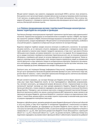 18
Місцеві жителі говорять про наявність неурядових організацій (НУО) в регіоні, їхню активність.
Хоча далеко не всі організації можуть отримати фінансову та ресурсну підтримку своїм ініціативам.
З цієї причини, на думку деяких активістів, діяльність НУО може зменшуватися. Тим не менш гро-
мадяни об’єднуються і, отримуючи невелику підтримку від міжнародних організацій, роблять свій
внесок у благоустрій населених пунктів.
3.11 Оцінка громадянами впливу торгівельної блокади неконтрольо-
ваних територій на ситуацію в громадах
Торгівельна блокада неконтрольованих територій і припинення торгівлі мало своїх прихильників і
опонентів. Прихильники вказували на негативний вплив на конфлікт торгівлі з ОРДЛО, яка підтри-
мує окупантів і режими в ОРДЛО. Опоненти блокади вказували на економічні втрати, котрі, на дум-
ку прихильників, складно верифікувати. Місцеві жителі на контрольованих територіях, особливо в
сільській місцевості, скаржилися на брак вугілля для опалення як наслідок блокади.
Водночас введення подібних заходів незначно вплинуло на мобільність населення. За оцінками
місцевих жителів, це не зменшило кількість відвідувань громадянами з непідконтрольних тери-
торій, можливість покупки ними товарів і продуктів харчування, в тому числі і для малого бізнесу
(збільшився вага товарів, які можна провозити з 75 кг до 100 кг на людину). Як не парадоксально,
це не завжди позитивно сприймається жителями підконтрольних міст, які, як показали результати
обговорень, сприймають цей процес як загрозу підвищення цін на продукти харчування. Також на-
водяться приклади малих підприємців, котрі, використовуючи перевезення людей за отриманням
пенсій, фактично в «сіру» провозить товари на непідконтрольну територію. Говорилося про можли-
вість контрабанди, зокрема, наводилися приклади продовження торгівлі вугіллям і металом. Існує
загальна недовіра до різних обмежувальних заходів з боку держави.
Політичні сили, які ініціювали блокаду (неформальні блок-пости), сприймалися контроверсійно.
Їхні дії часто трактувалися багатьма місцевими жителями (Бахмут) як шанс політичного піару там,
де його бути не повинно, і навіть потенційні прихильники блокади досить скептично висловлюва-
лися про користь політичного піару в цій сфері.
Місцеві активісти вважають, що наслідки блокади для бюджету регіону будуть відчутні в наступ-
ному році через брак бюджетних коштів. Ці тези підтверджуються офіційними розрахунками.
Так, експерти зазначають, що вимушений розрив фіскальних зв’зків з підприємствами на непід-
контрольній території призведе до втрат доходів державного бюджету, бюджетів Донецької та
Луганської областей, а також зниження надходжень від єдиного соціального внеску до Пенсійного
фонду України.45
Виходячи з цих негативних прогнозів, в середньостроковій перспективі блокада і
фактичне припинення роботи так званих «націоналізованих ДНР підприємств» може призвести до
зменшення місцевих бюджетів, зростання безробіття і соціальної напруги на підконтрольних тери-
торіях. С іншого боку, дешева робоча сила може сприяти соціальному та економічному зростанню
за рахунок надходження потенційних інвестицій.
Виходячи з офіційних даних, динаміка доходів місцевих бюджетів Донецької та Луганської областей
в 2014-2015 роках, в тому числі податкові та неподаткові надходження, сповільнилася на відміну
від інших областей держави, де надходження до місцевих бюджетів значно зросли.46
Але вже в
2016 році (на третьому році проведення АТО), за зростання доходів місцевих бюджетів по Україні в
середньому на + 43,3%, темп зростання доходів їхніх бюджетів почав збільшуватися: в Донецькій
області на + 23,3%; в Луганській області на + 14,6%. За даними експертів, найбільшу питому вагу
податкових надходжень від промисловості Донецької області забезпечують підприємства добувної
45	 Національний інститут стратегічних досліджень, Оцінка впливу економічної блокади окупованих територій на фінансову безпеку украї-
ни, 2017 р., http://www.niss.gov.ua/content/articles/files/ocinka_blokad-f17c4.pdf
46	Ibid.
 