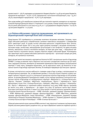 19Громадяни і держава на підконтрольних територіях Донецької та Луганської області
промисловості – 38,7% надходжень до державного бюджету України і 24,9% до місцевих бюджетів;
підприємства металургії – 20,5% і 27,1%; підприємства з постачання електроенергії, газу – 14,3% і
28,5%; машинобудівні підприємства – 8,7% і 6,3% відповідно.
При цьому майже 45% виробничих потужностей цих платників податків знаходиться на неконтро-
льованій території Донецької області. У порівнянні з 2015 роком, платежі промисловості до бюдже-
тів усіх рівнів збільшилися в 2016 році на 43,1%, в т. ч. до державного бюджету України – на 18,2%
і до місцевих бюджетів – в 1,6 рази.
3.12 Оцінка військових структур громадянами, які проживають на
підконтрольній території біля лінії зіткнення
Представники ЗСУ сприймаються в основному позитивно місцевими жителями. Зокрема, через
відділ військово-цивільного співробітництва силовики намагаються взаємодіяти з громадянами
(різні гуманітарні акції). В цілому інститут військово-цивільного співробітництва було започат-
ковано як пілотний проект ЗСУ в 2014 році задля розвитку взаємодії з місцевим населенням,47
органами влади, активістами, міжнародними організаціями в зоні конфлікту. На думку місцевих
жителів, зменшилася кількість негативних випадків, які були два роки тому, – пересування вій-
ськової техніки в населених пунктах, продаж спиртного людям у військовій формі. Розповідають
про гуманітарні акції в рамках військово-цивільного партнерства – організація заходів для дітей,
конкурсів, які оцінюються позитивно.
Деякі місцеві жителі висловлюють нерозуміння блокпостів (БП) і контрольних пунктів в’їзду-виїзду
(КПВВ)48
з огляду на можливі черги. Водночас інші учасники з розумінням ставляться до цієї прак-
тики з міркувань безпеки, мотивуючи це можливим переміщення зброї всередині контрольованої
території. У свою чергу, громадяни відзначають, що їм недостатньо знати, що блокпости та кон-
трольні пункти в’їзду-виїзду гарантують безпеку. Їм необхідна інформація про їхню роль і функції.
В цілому спостерігається висока мобільність громадян щодо в’їзду та виїзду з контрольованої на
непідконтрольну територію. Так, за офіційними даними, в 2016 році в’їхало в Україну 1758063 гро-
мадян і виїхало з України 1742520 в 5 контрольно-пропускних пунктах в’їзду-виїзду на лінії розмеж-
ування. За даними Державної прикордонної служби, в різні періоди працювало 9 контрольно-про-
пускних пунктів в’їзду-виїзду на непідконтрольні території: «Маріуполь-1», «Станиця-Луганська»,
«Щастя», «Гнутове», «Зайцеве», «Марі’їнка», «Новотроїцьке», «Бугас» і «Артемівськ-2». Зараз
функціонують тільки п’ять: «Станиця-Луганська», «Зайцеве», «Мар’їнка», «Гнутове» і «Новотроїць-
ке». «Бугас» і «Маріуполь-1» припинили роботу наприкінці 2014 року, КПВВ «Щастя» працював
до лютого 2015 року, а «Артемівськ» – до грудня 2015 року. Ці пропускні пункти були закриті
внаслідок інтенсивних обстрілів. У червні 2017 року працює 6 пунктів пропуску: дорожній коридор
«Стаханов-Золоте-Гірське-Лисичанськ» – КПВВ «Золотий»; дорожній коридор «Горлівка-Бахмут»
– КПВВ «Майорське»; дорожній коридор «Донецьк-Курахово» – КПВВ «Мар’їнка»; дорожній
коридор «Донецьк-Маріуполь (через Волноваху)» – КПВВ «Новотроїцьке»; дорожній коридор
«Новоазовськ-Покровск-Талаковка-Маріуполь» – КПВВ «Гнутове» (с. Піщевик) дорожній коридор
«Станиця Луганська-Щастя-Новоайдар» – КПВВ «Станиця Луганська».49
З боку місцевихжителів лунає критика КПВВ в контексті черг, відсутності належнихсанітарнихумов.
Окремі учасники демонструють розуміння того, що черги обумовлені наявністю подібних пунктів з
47	 Управління цивільно-військового співробітництва Збройних Сил України, Діяльність, https://cimic.com.ua/functions
48	 Спеціально виділена територія на автомобільних дорогах з комплексом будівель, спеціальних, інженерних, фортифікаційних споруд і
технічних засобів, де здійснюється контроль підрозділами контролюючих органів і служб України та пропуск на тимчасово неконтрольо-
вану територію та із неї осіб, транспортних засобів, товарів
49	 Державної Прикордонної Служби України, Перелік контрольних пунктів в’їзду-виїзду на автомобільному транспорті, http://dpsu.gov.ua/
ua/Perelik-kontrolnih-punktiv-v-izdu-viizdu-na-avtomobilnomu-transporti
 